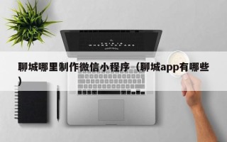 运城聊城哪里制作微信小程序（聊城app有哪些）