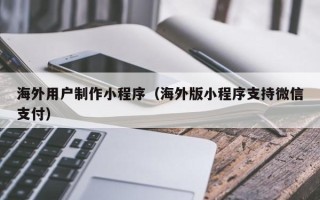 运城海外用户制作小程序（海外版小程序支持微信支付）